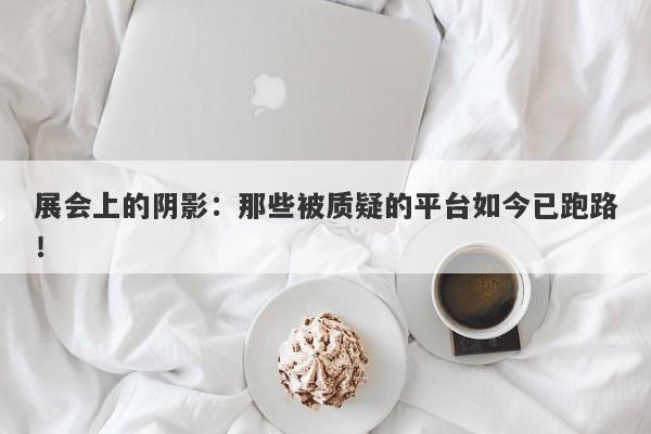 展会上的阴影：那些被质疑的平台如今已跑路！-第1张图片-要懂汇圈网