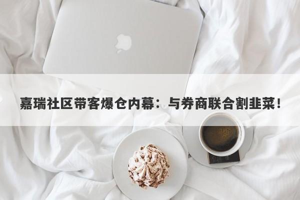 嘉瑞社区带客爆仓内幕：与券商联合割韭菜！-第1张图片-要懂汇圈网