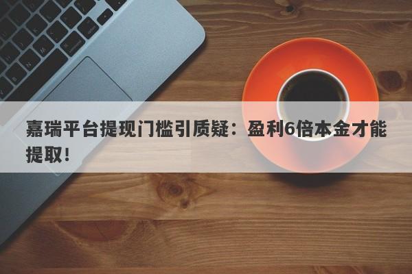 嘉瑞平台提现门槛引质疑：盈利6倍本金才能提取！-第1张图片-要懂汇圈网