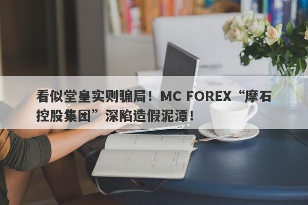 看似堂皇实则骗局！MC FOREX“摩石控股集团”深陷造假泥潭！-第1张图片-要懂汇圈网