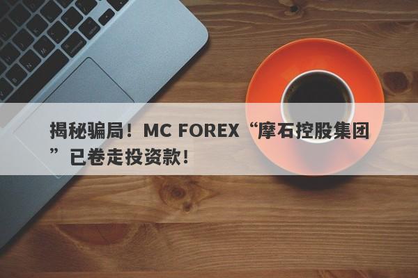 揭秘骗局！MC FOREX“摩石控股集团”已卷走投资款！-第1张图片-要懂汇圈网