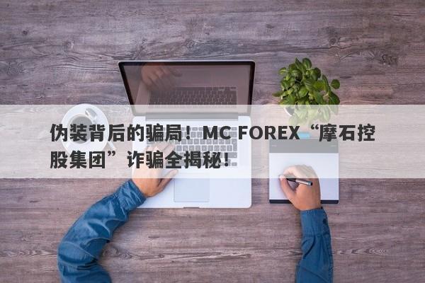 伪装背后的骗局！MC FOREX“摩石控股集团”诈骗全揭秘！-第1张图片-要懂汇圈网