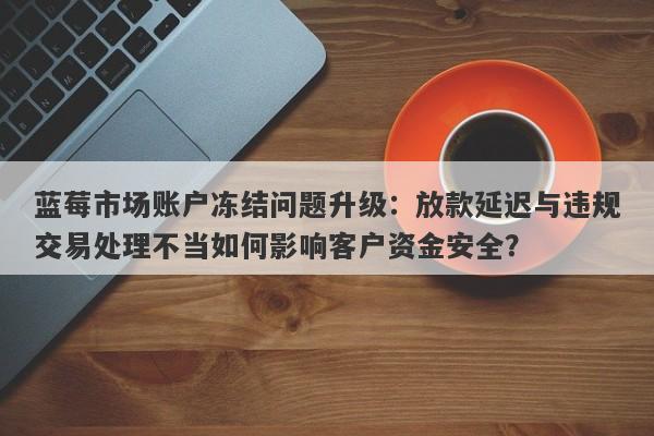 蓝莓市场账户冻结问题升级：放款延迟与违规交易处理不当如何影响客户资金安全？-第1张图片-要懂汇圈网