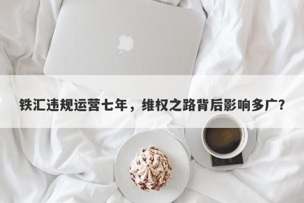 铁汇违规运营七年，维权之路背后影响多广？-第1张图片-要懂汇圈网