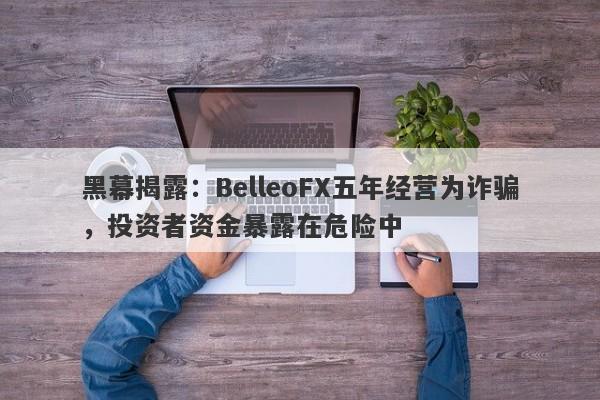 黑幕揭露：BelleoFX五年经营为诈骗，投资者资金暴露在危险中-第1张图片-要懂汇圈网