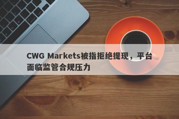 CWG Markets被指拒绝提现，平台面临监管合规压力-第1张图片-要懂汇圈网