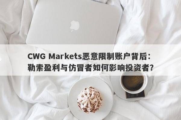 CWG Markets恶意限制账户背后：勒索盈利与仿冒者如何影响投资者？-第1张图片-要懂汇圈网