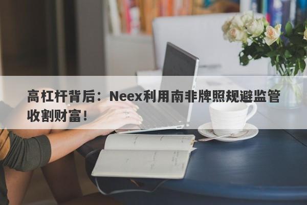 高杠杆背后：Neex利用南非牌照规避监管收割财富！-第1张图片-要懂汇圈网