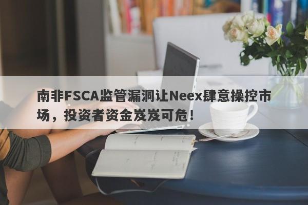 南非FSCA监管漏洞让Neex肆意操控市场，投资者资金岌岌可危！-第1张图片-要懂汇圈网