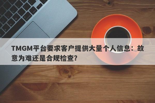 TMGM平台要求客户提供大量个人信息：故意为难还是合规检查？-第1张图片-要懂汇圈网