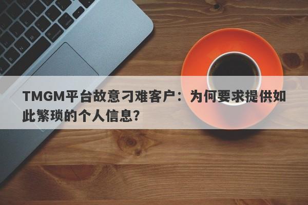 TMGM平台故意刁难客户：为何要求提供如此繁琐的个人信息？-第1张图片-要懂汇圈网