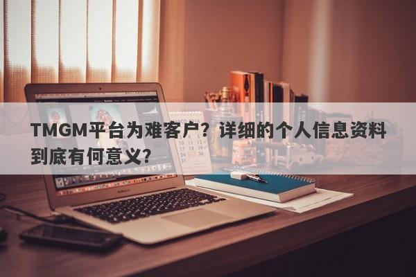 TMGM平台为难客户？详细的个人信息资料到底有何意义？-第1张图片-要懂汇圈网