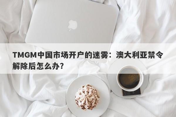 TMGM中国市场开户的迷雾：澳大利亚禁令解除后怎么办？-第1张图片-要懂汇圈网