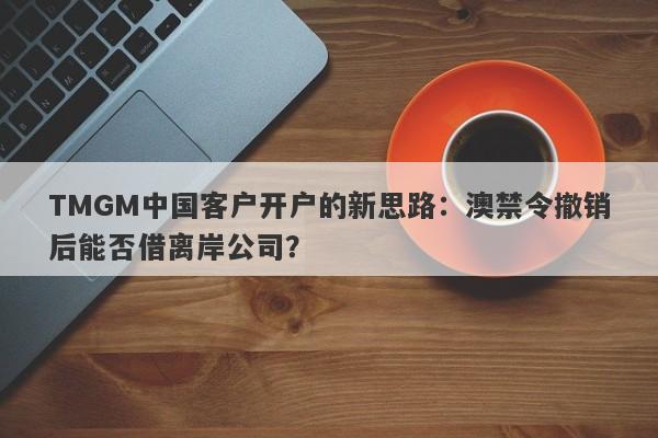 TMGM中国客户开户的新思路：澳禁令撤销后能否借离岸公司？-第1张图片-要懂汇圈网