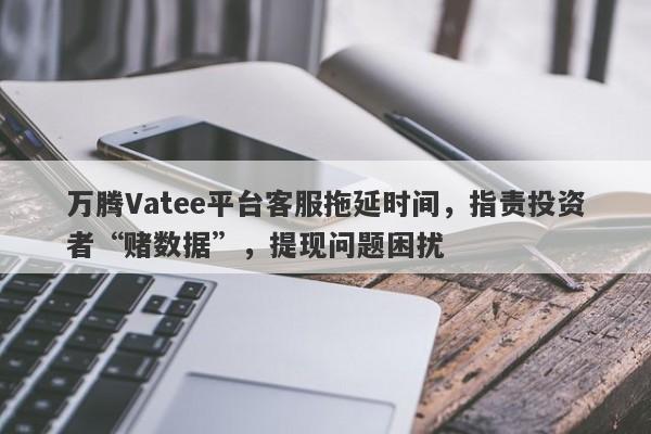 万腾Vatee平台客服拖延时间，指责投资者“赌数据”，提现问题困扰-第1张图片-要懂汇圈网