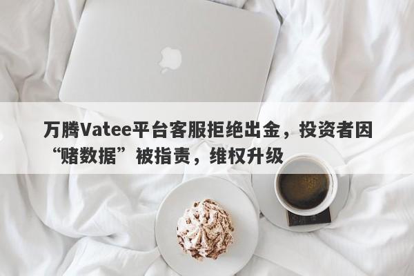 万腾Vatee平台客服拒绝出金，投资者因“赌数据”被指责，维权升级-第1张图片-要懂汇圈网