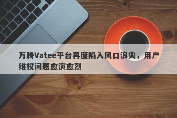 万腾Vatee平台再度陷入风口浪尖，用户维权问题愈演愈烈-第1张图片-要懂汇圈网