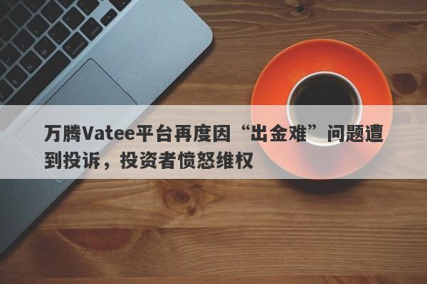 万腾Vatee平台再度因“出金难”问题遭到投诉，投资者愤怒维权-第1张图片-要懂汇圈网