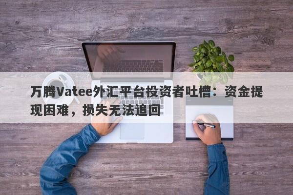 万腾Vatee外汇平台投资者吐槽：资金提现困难，损失无法追回-第1张图片-要懂汇圈网