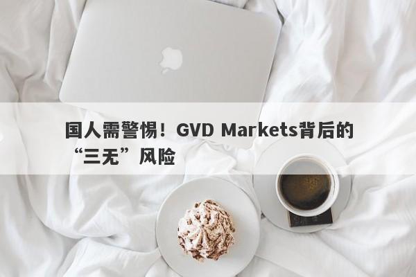 国人需警惕！GVD Markets背后的“三无”风险-第1张图片-要懂汇圈网