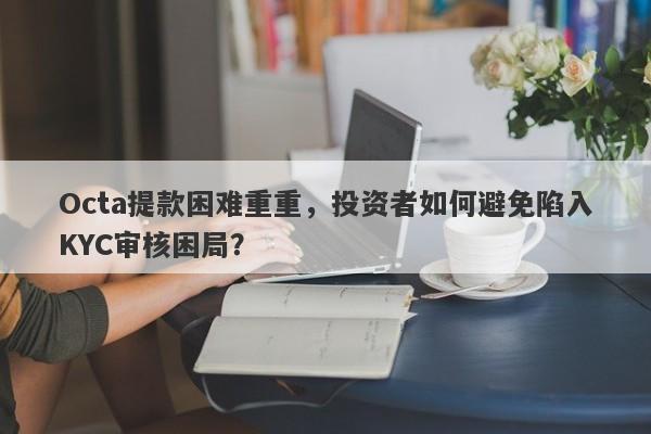 Octa提款困难重重，投资者如何避免陷入KYC审核困局？-第1张图片-要懂汇圈网