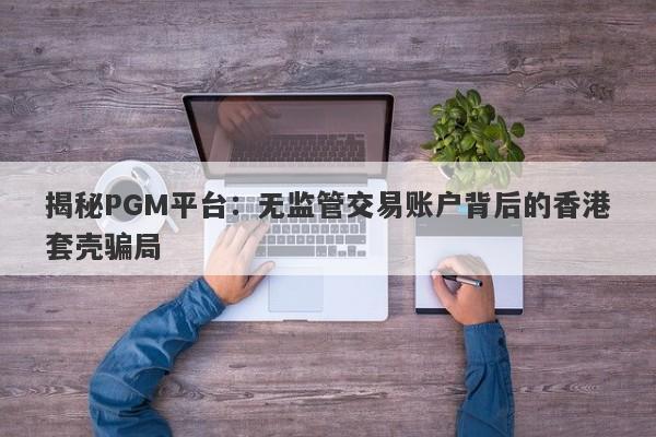 揭秘PGM平台：无监管交易账户背后的香港套壳骗局-第1张图片-要懂汇圈网