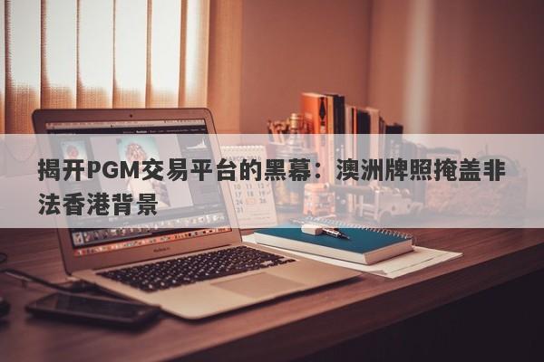 揭开PGM交易平台的黑幕：澳洲牌照掩盖非法香港背景-第1张图片-要懂汇圈网