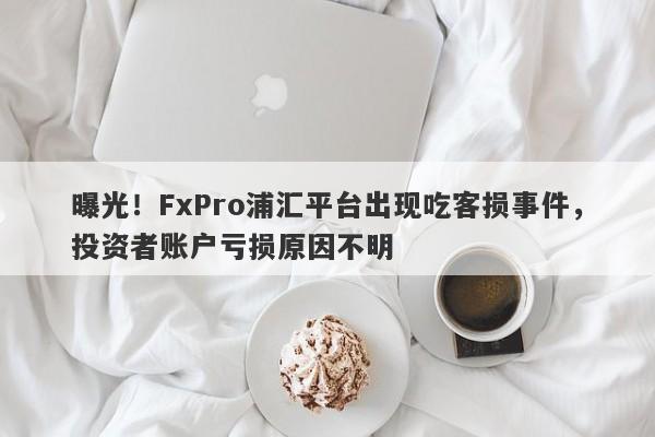 曝光！FxPro浦汇平台出现吃客损事件，投资者账户亏损原因不明-第1张图片-要懂汇圈网