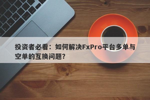 投资者必看：如何解决FxPro平台多单与空单的互换问题？-第1张图片-要懂汇圈网