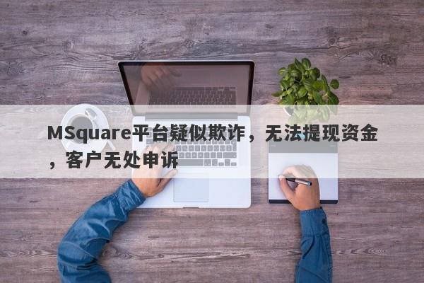 MSquare平台疑似欺诈，无法提现资金，客户无处申诉-第1张图片-要懂汇圈网