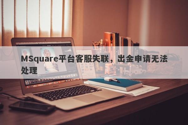 MSquare平台客服失联，出金申请无法处理-第1张图片-要懂汇圈网