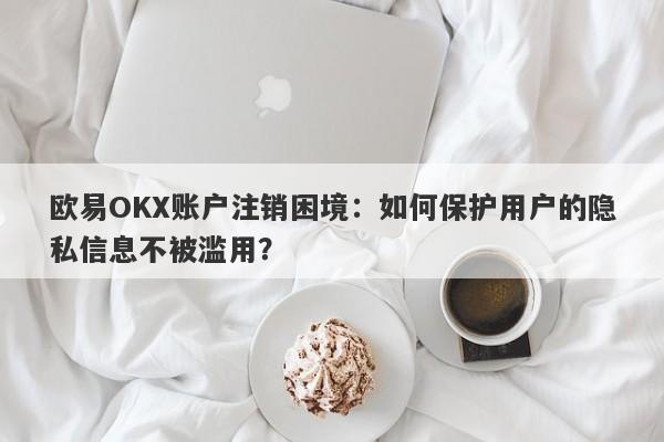 欧易OKX账户注销困境：如何保护用户的隐私信息不被滥用？-第1张图片-要懂汇圈网