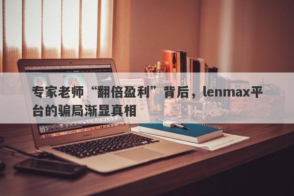 专家老师“翻倍盈利”背后，lenmax平台的骗局渐显真相-第1张图片-要懂汇圈网