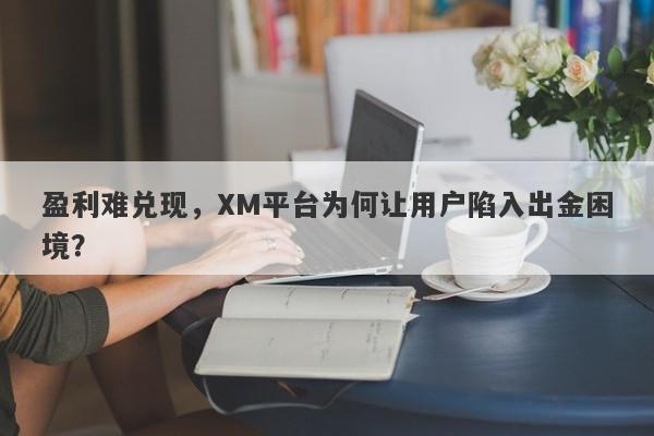 盈利难兑现，XM平台为何让用户陷入出金困境？-第1张图片-要懂汇圈网