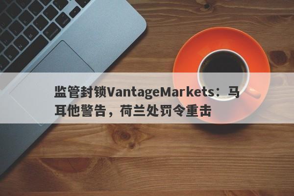 监管封锁VantageMarkets：马耳他警告，荷兰处罚令重击-第1张图片-要懂汇圈网