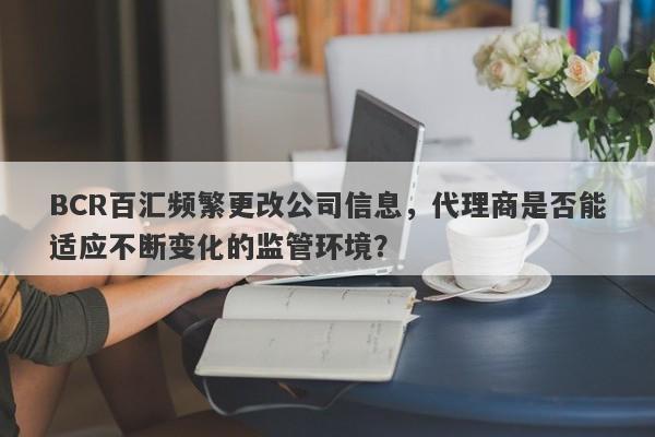 BCR百汇频繁更改公司信息，代理商是否能适应不断变化的监管环境？-第1张图片-要懂汇圈网