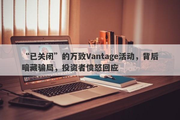 “已关闭”的万致Vantage活动，背后暗藏骗局，投资者愤怒回应-第1张图片-要懂汇圈网