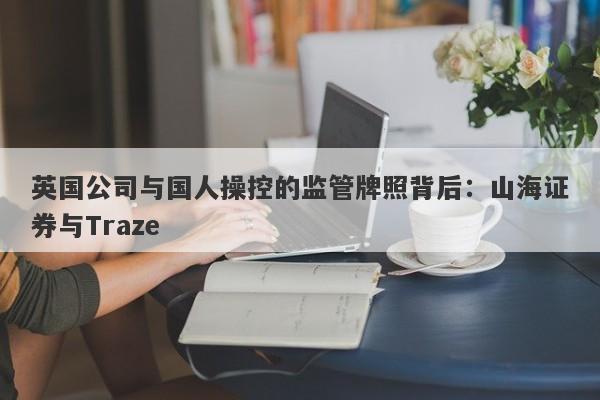 英国公司与国人操控的监管牌照背后：山海证券与Traze-第1张图片-要懂汇圈网