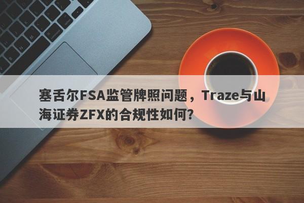 塞舌尔FSA监管牌照问题，Traze与山海证券ZFX的合规性如何？-第1张图片-要懂汇圈网