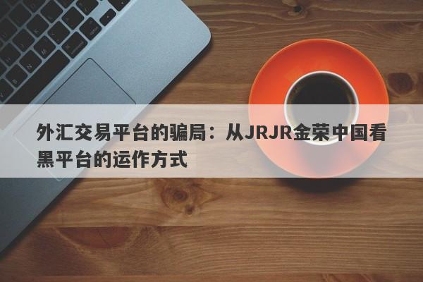 外汇交易平台的骗局：从JRJR金荣中国看黑平台的运作方式-第1张图片-要懂汇圈网