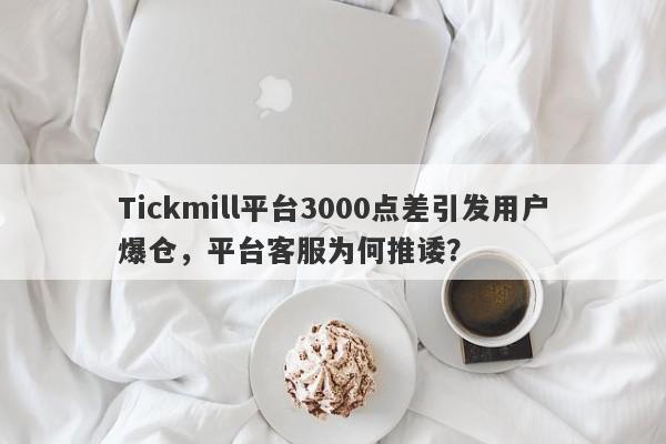 Tickmill平台3000点差引发用户爆仓，平台客服为何推诿？-第1张图片-要懂汇圈网