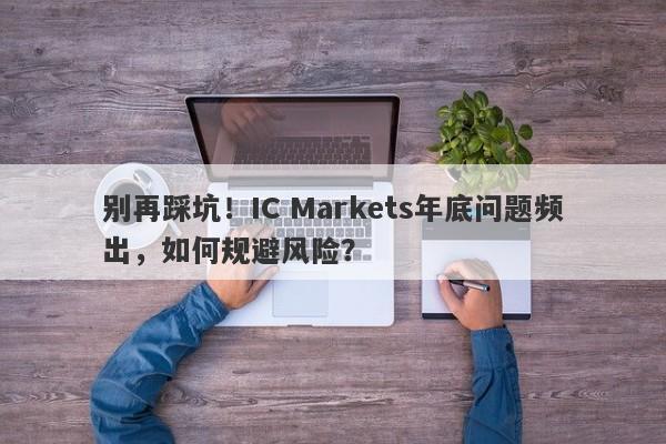 别再踩坑！IC Markets年底问题频出，如何规避风险？-第1张图片-要懂汇圈网