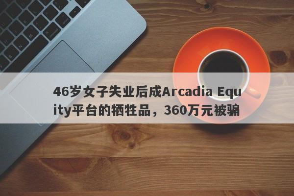 46岁女子失业后成Arcadia Equity平台的牺牲品，360万元被骗-第1张图片-要懂汇圈网