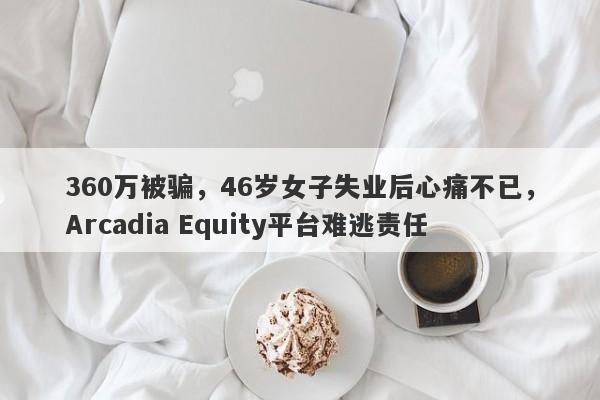 360万被骗，46岁女子失业后心痛不已，Arcadia Equity平台难逃责任-第1张图片-要懂汇圈网