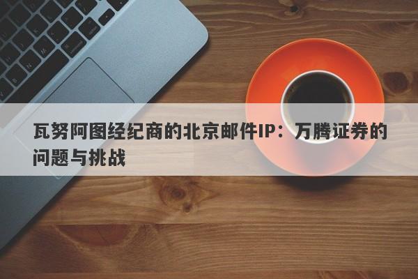 瓦努阿图经纪商的北京邮件IP：万腾证券的问题与挑战-第1张图片-要懂汇圈网